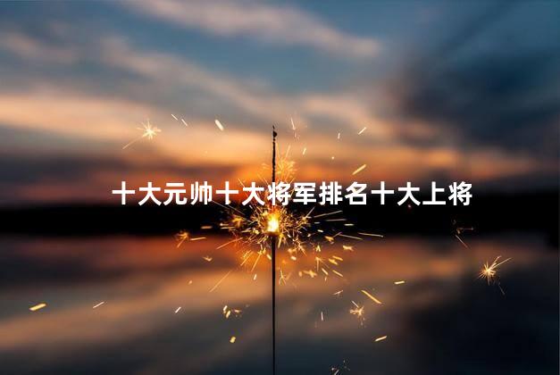 十大元帅十大将军排名十大上将