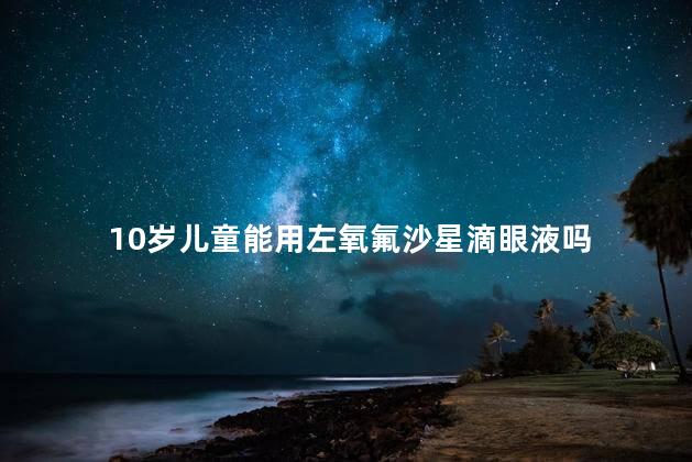 10岁儿童能用左氧氟沙星滴眼液吗，盐酸左氧氟沙星滴眼液儿童能用吗