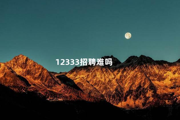 12333招聘难吗，12333招聘难不难  