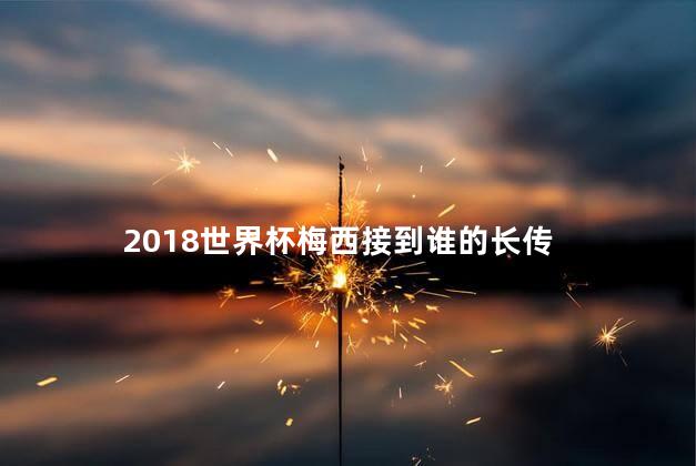 2018世界杯梅西接到谁的长传，18年世界杯梅西进球几个