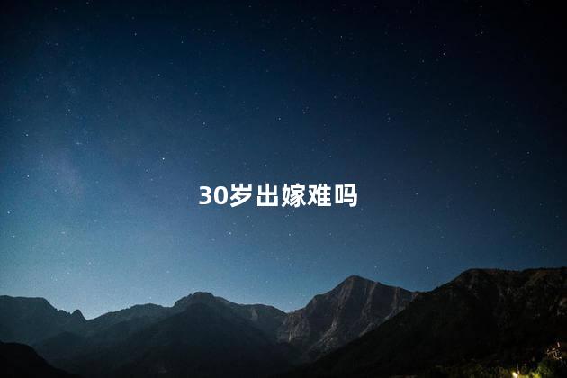 30岁出嫁难吗，30岁就嫁不出去了吗