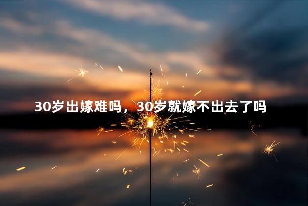 30岁出嫁难吗，30岁就嫁不出去了吗
