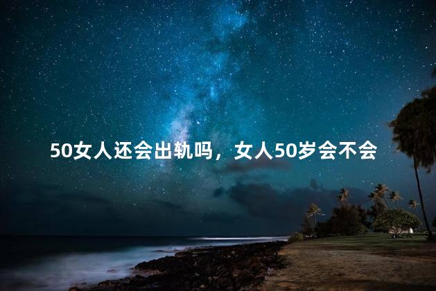 50女人还会出轨吗，女人50岁会不会出轨呢