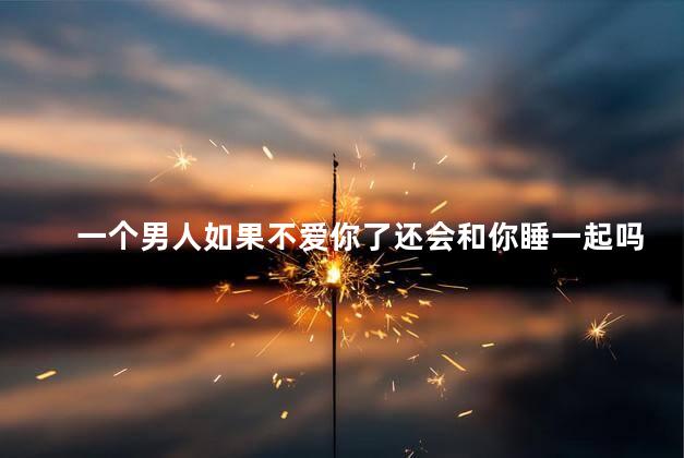 一个男人如果不爱你了还会和你睡一起吗，男人不爱你还会和你睡吗