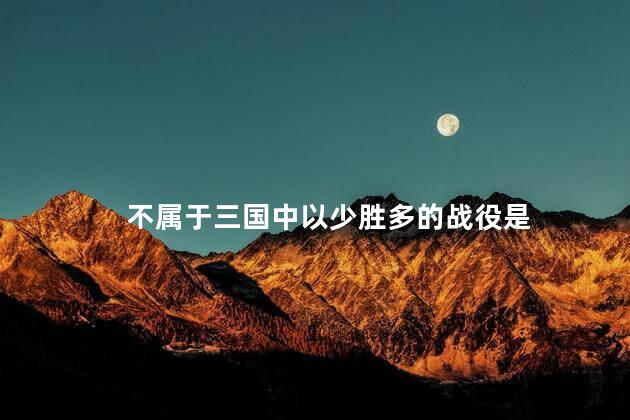 不属于三国中以少胜多的战役是,不属于以少胜多的战役