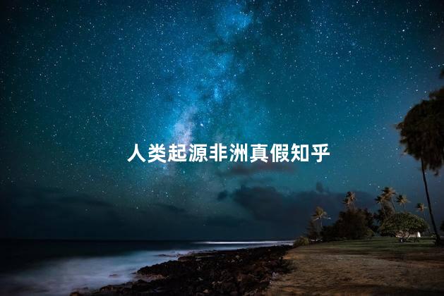 人类起源非洲真假知乎，为啥说人类起源非洲