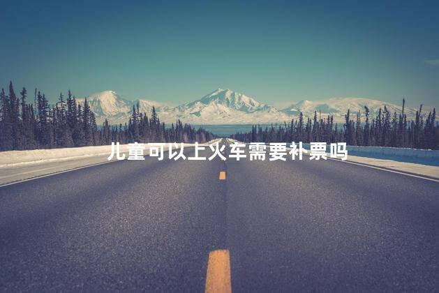 儿童可以上火车需要补票吗，儿童坐火车可以上车再补票吗