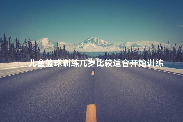 儿童篮球训练几岁比较适合开始训练，儿童几岁比较适合开始篮球训练