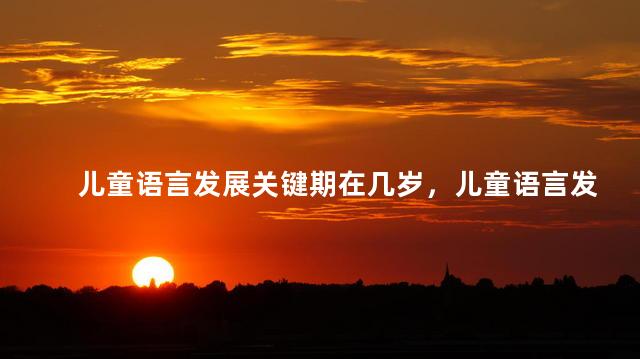 儿童语言发展关键期在几岁，儿童语言发展关键期是什么时候