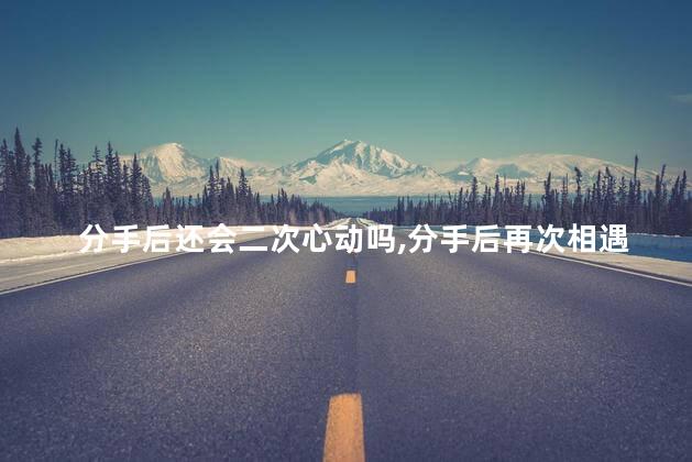 分手后还会二次心动吗,分手后再次相遇还会不会心动