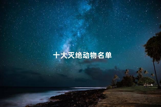 十大灭绝动物名单,已灭绝的动物大合集