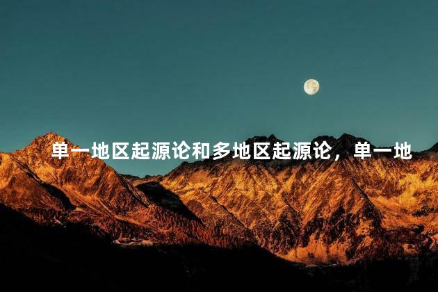 单一地区起源论和多地区起源论，单一地区起源说