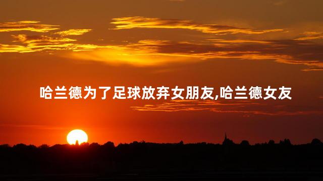 哈兰德为了足球放弃女朋友,哈兰德女友是谁