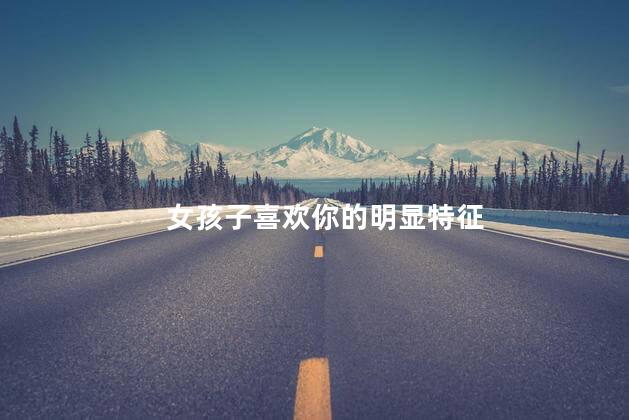 女孩子喜欢你的明显特征，女孩子喜欢你的迹象
