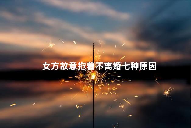 女方故意拖着不离婚七种原因，女方拖着不离婚的原因