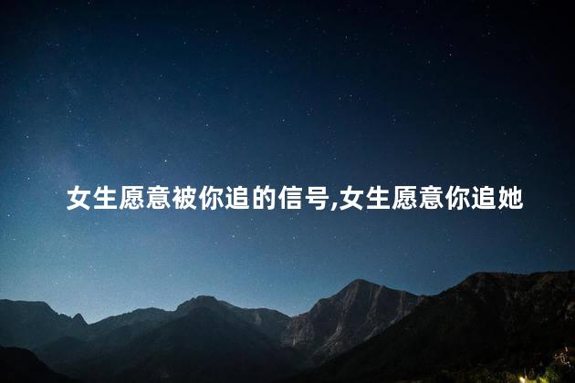 女生愿意被你追的信号,女生愿意你追她的表现