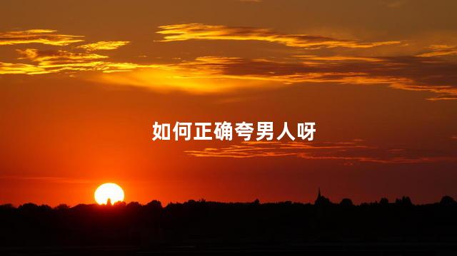 如何正确夸男人呀，夸赞男人的正确方式