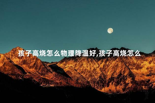 孩子高烧怎么物理降温好,孩子高烧怎么物理降温最有效