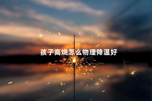 孩子高烧怎么物理降温好,孩子高烧怎么物理降温最有效