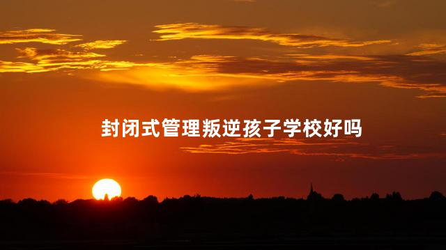 封闭式管理叛逆孩子学校好吗，孩子叛逆期送去全封闭学校会怎么样