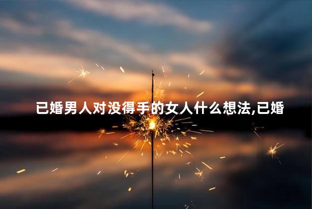 已婚男人对没得手的女人什么想法,已婚男的得到你一次之后