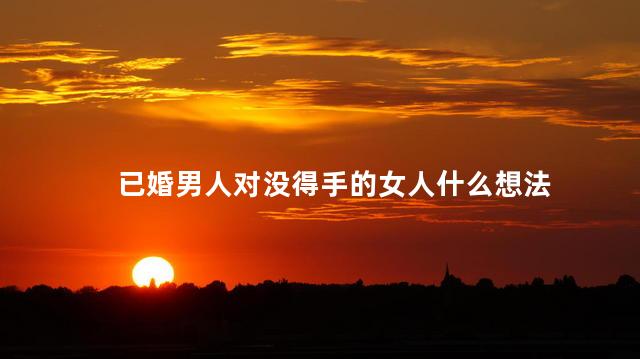 已婚男人对没得手的女人什么想法,已婚男的得到你一次之后