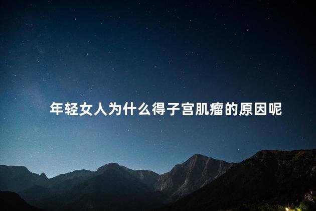 年轻女人为什么得子宫肌瘤的原因呢，子宫肌瘤会不会癌变
