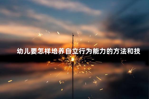 幼儿要怎样培养自立行为能力的方法和技巧，幼儿培养自立能力的方法和技巧是什么