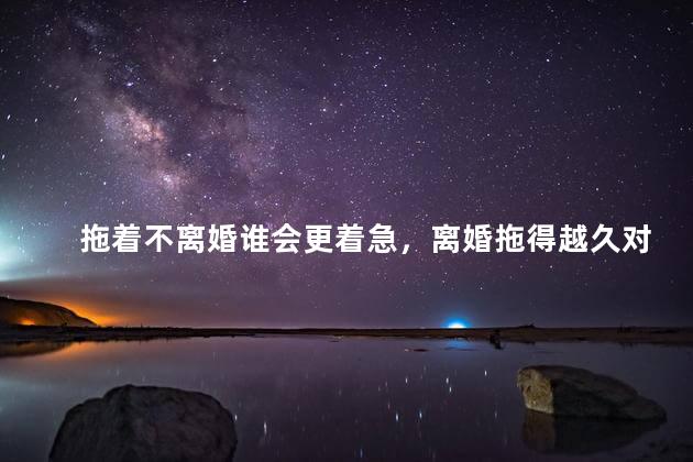 拖着不离婚谁会更着急，离婚拖得越久对谁越有利