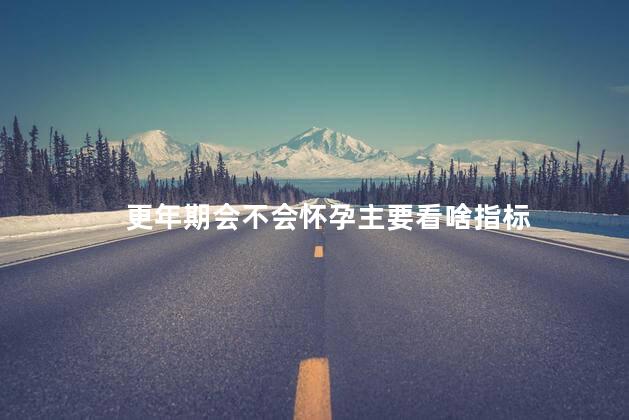 更年期会不会怀孕主要看啥指标，怎样检测更年期怀孕