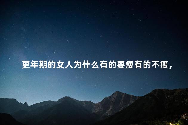 更年期的女人为什么有的要瘦有的不瘦，为什么更年期有人瘦有人胖