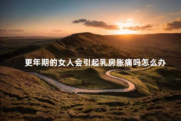 更年期的女人会引起乳房胀痛吗怎么办，更年期胸胀怎么回事啊