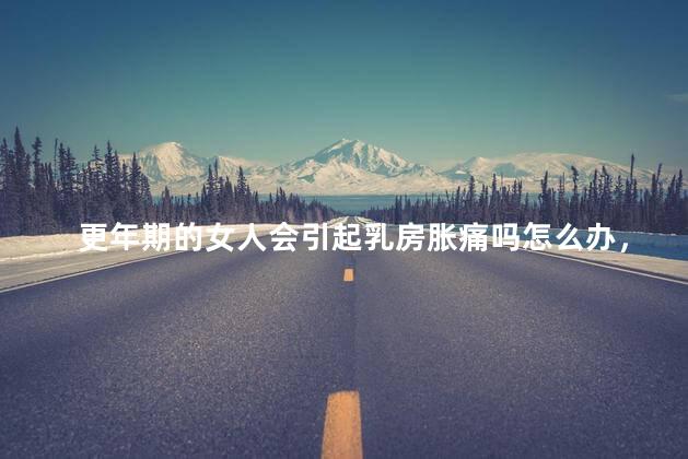 更年期的女人会引起乳房胀痛吗怎么办，更年期胸胀怎么回事啊