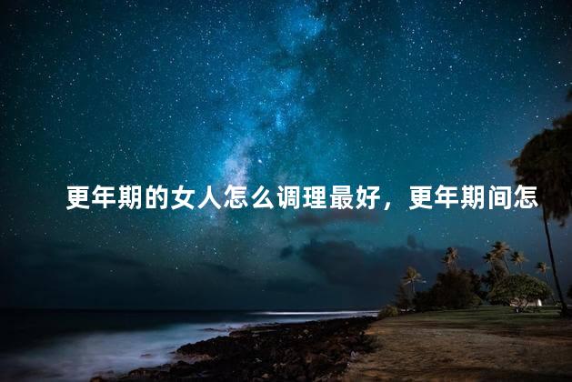 更年期的女人怎么调理最好，更年期间怎么调理