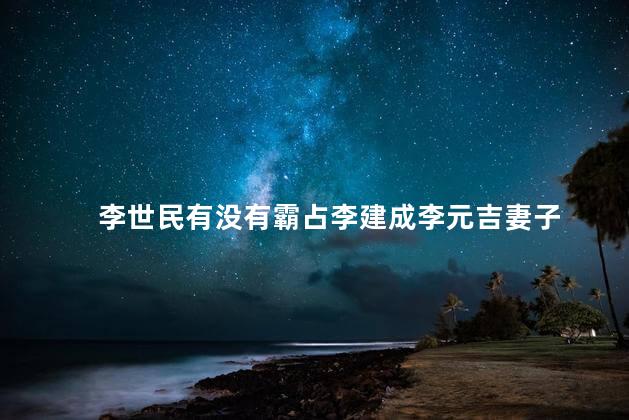 李世民有没有霸占李建成李元吉妻子，李世民李建成李元吉关系