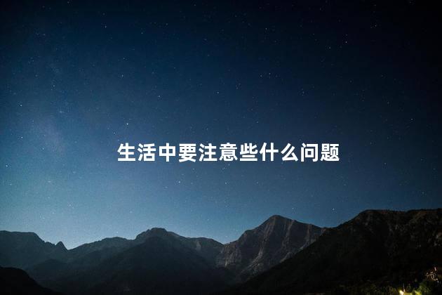 生活中要注意些什么问题，生活中要注意的问题有哪些