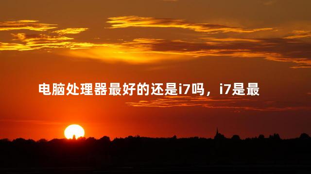 电脑处理器最好的还是i7吗，i7是最好的电脑处理器吗