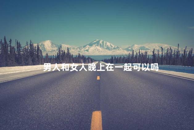 男人和女人晚上在一起可以吗，男人和女人晚上在一起可以吗
