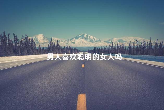 男人喜欢聪明的女人吗，男人真的爱智慧的女人吗