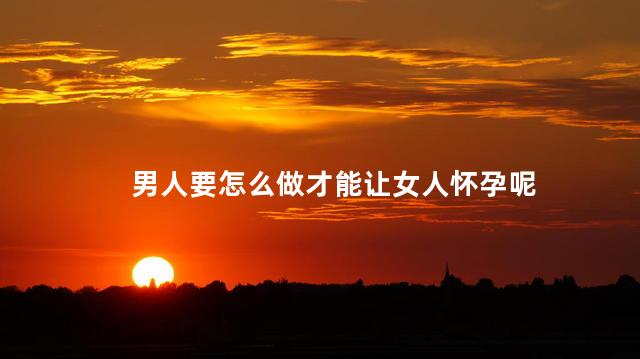 男人要怎么做才能让女人怀孕呢，男人怎样才能让女人怀孕