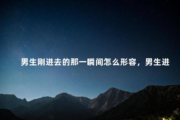 男生刚进去的那一瞬间怎么形容，男生进入的时候什么感觉