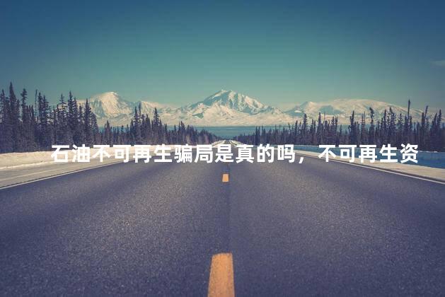 石油不可再生骗局是真的吗，不可再生资源会枯竭吗