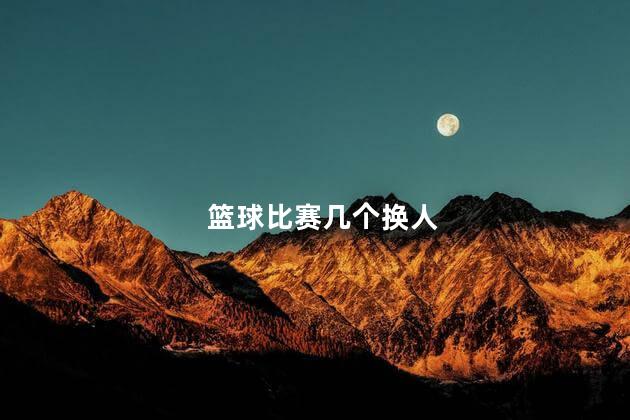篮球比赛几个换人，篮球有多少换人名额
