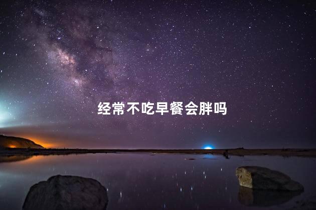 经常不吃早餐会胖吗，不吃早饭会长胖是真的吗