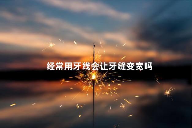 经常用牙线会让牙缝变宽吗,长期使用牙线会使牙缝变大吗
