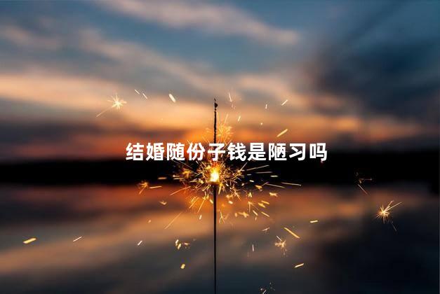 结婚随份子钱是陋习吗，婚礼随份子钱这一行为算陋习么