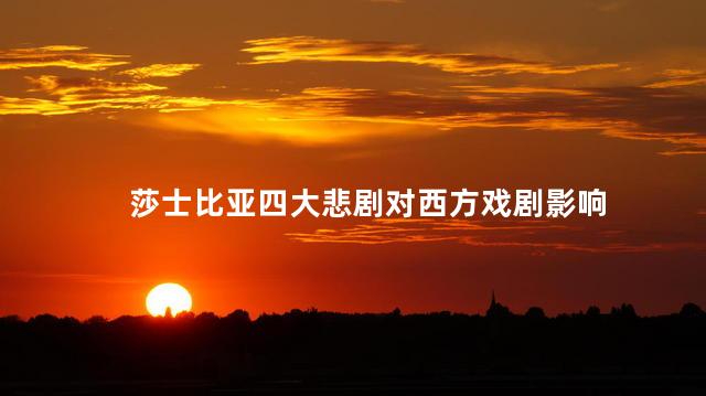 莎士比亚四大悲剧对西方戏剧影响，莎士比亚四大悲剧对西方戏剧的意义