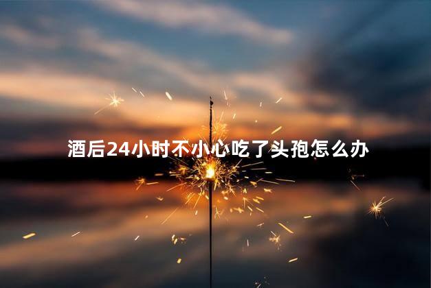 酒后24小时不小心吃了头孢怎么办，喝喝酒24小时后吃了头孢